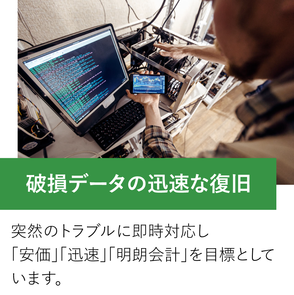 破損データの迅速な復旧。突然のトラブルに即時対応し「安価」「迅速」「明朗会計」を目標としています。